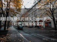读蘑菇视频先盯镜头只给一面吗，然后把证据按强弱排