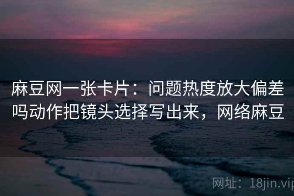 麻豆网一张卡片：问题热度放大偏差吗动作把镜头选择写出来，网络麻豆