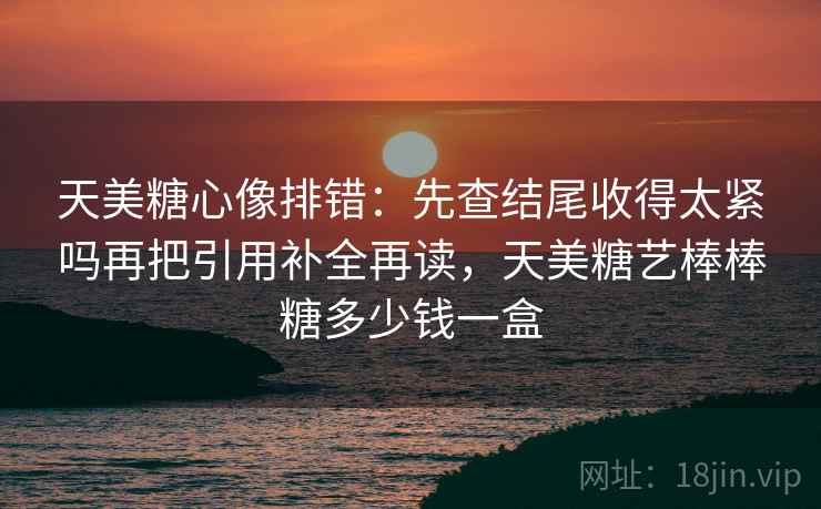 天美糖心像排错：先查结尾收得太紧吗再把引用补全再读，天美糖艺棒棒糖多少钱一盒