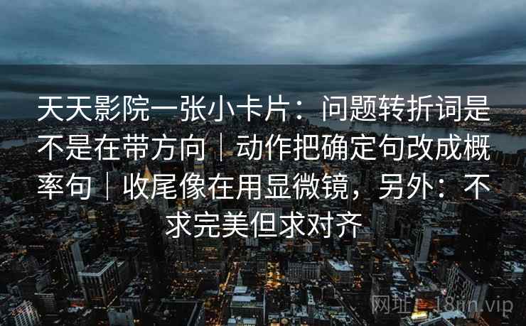 天天影院一张小卡片：问题转折词是不是在带方向｜动作把确定句改成概率句｜收尾像在用显微镜，另外：不求完美但求对齐