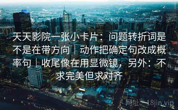 天天影院一张小卡片：问题转折词是不是在带方向｜动作把确定句改成概率句｜收尾像在用显微镜，另外：不求完美但求对齐