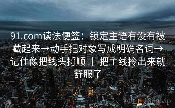 91.com读法便签:锁定主语有没有被藏起来→动手把对象写成明确名词→记住像把线头捋顺 | 把主线拎出来就舒服了 91.com读法便签:锁定主语有没有被藏起来→动手把对象写成明确名词→记住像把线头捋顺 | 把主线拎出来就舒服了
