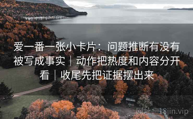 爱一番一张小卡片：问题推断有没有被写成事实｜动作把热度和内容分开看｜收尾先把证据摆出来