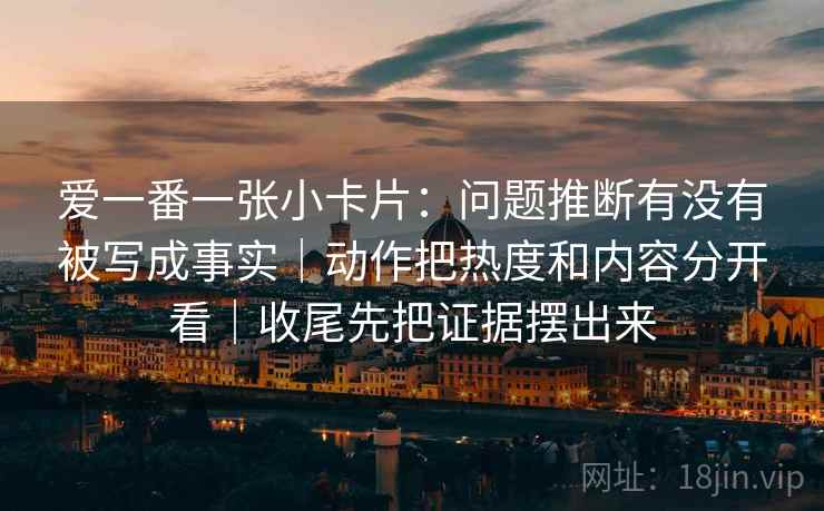 爱一番一张小卡片：问题推断有没有被写成事实｜动作把热度和内容分开看｜收尾先把证据摆出来