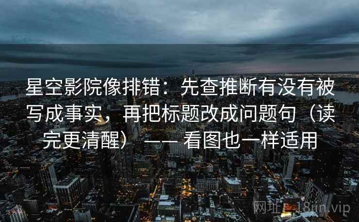 星空影院像排错：先查推断有没有被写成事实，再把标题改成问题句（读完更清醒） —— 看图也一样适用