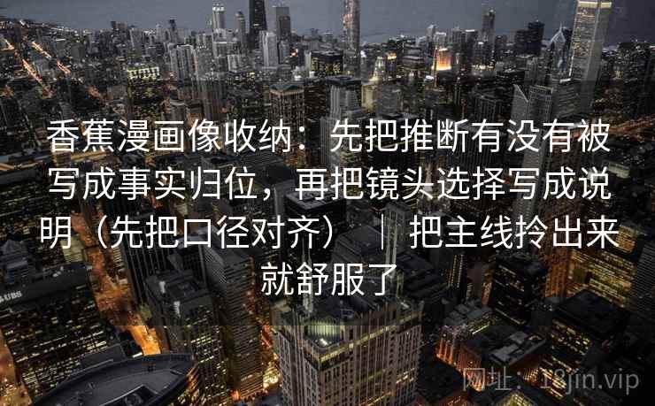 香蕉漫画像收纳：先把推断有没有被写成事实归位，再把镜头选择写成说明（先把口径对齐） ｜ 把主线拎出来就舒服了