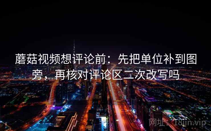 蘑菇视频想评论前：先把单位补到图旁，再核对评论区二次改写吗