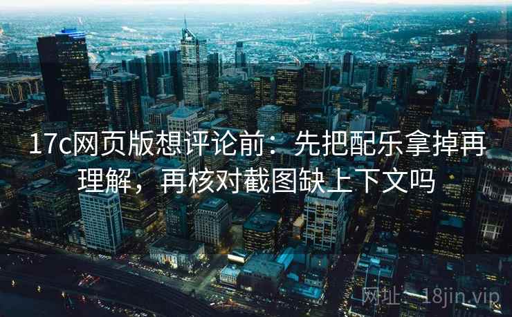 17c网页版想评论前：先把配乐拿掉再理解，再核对截图缺上下文吗