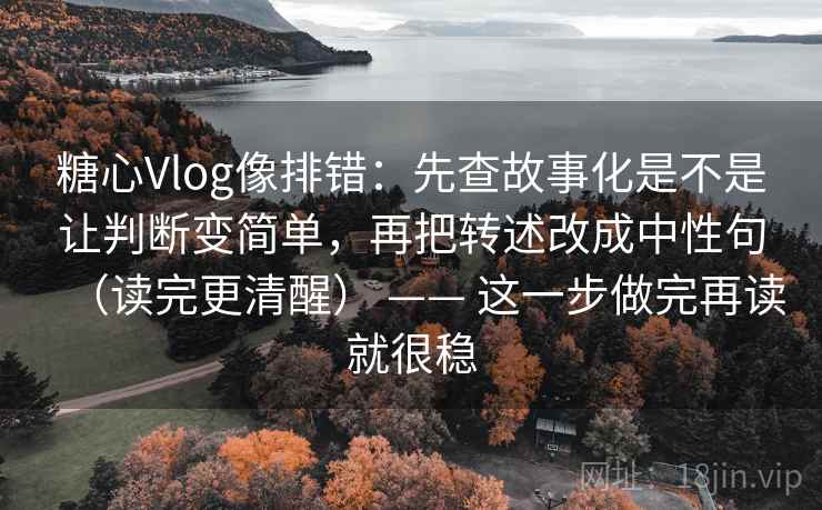 糖心Vlog像排错：先查故事化是不是让判断变简单，再把转述改成中性句（读完更清醒） —— 这一步做完再读就很稳