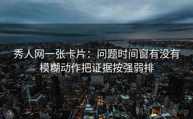 秀人网一张卡片：问题时间窗有没有模糊动作把证据按强弱排