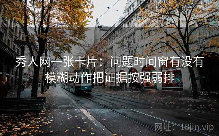 秀人网一张卡片：问题时间窗有没有模糊动作把证据按强弱排