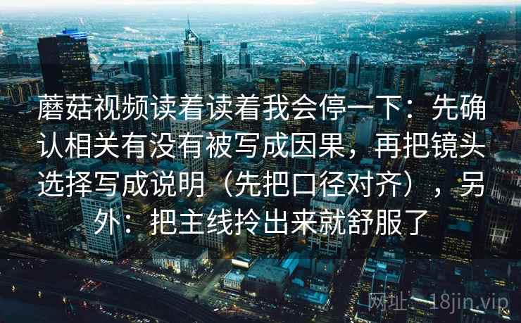 蘑菇视频读着读着我会停一下：先确认相关有没有被写成因果，再把镜头选择写成说明（先把口径对齐），另外：把主线拎出来就舒服了