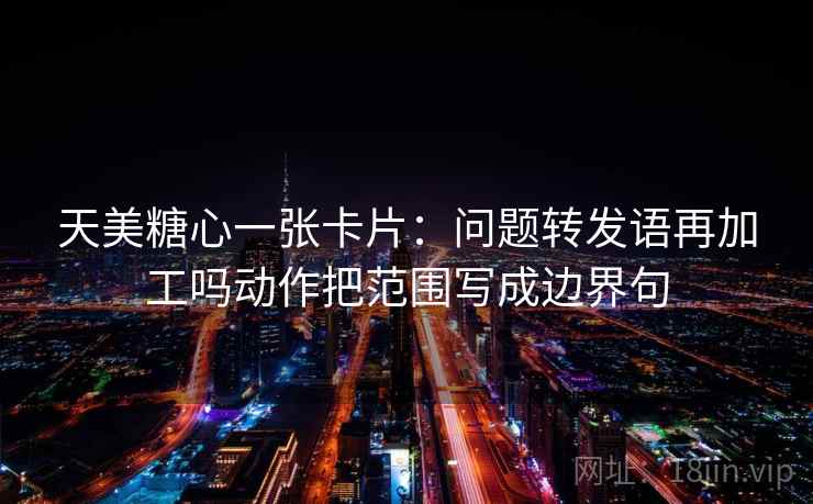 天美糖心一张卡片：问题转发语再加工吗动作把范围写成边界句