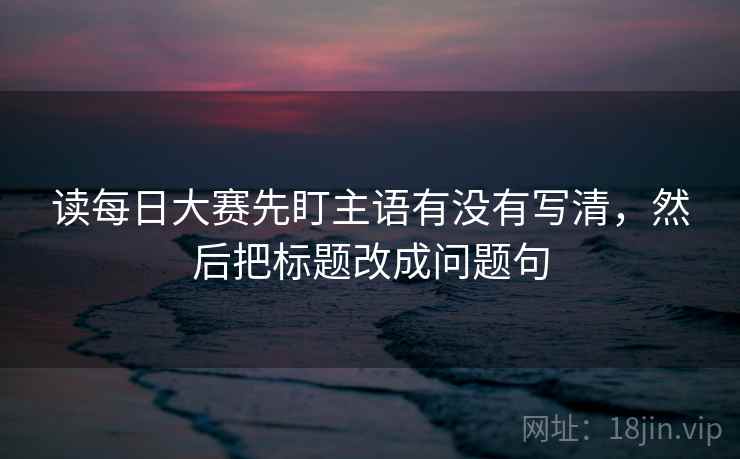 读每日大赛先盯主语有没有写清，然后把标题改成问题句