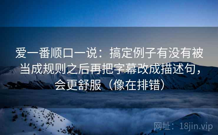 爱一番顺口一说：搞定例子有没有被当成规则之后再把字幕改成描述句，会更舒服（像在排错）