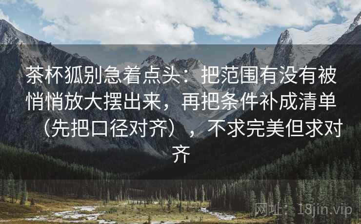 茶杯狐别急着点头：把范围有没有被悄悄放大摆出来，再把条件补成清单（先把口径对齐），不求完美但求对齐