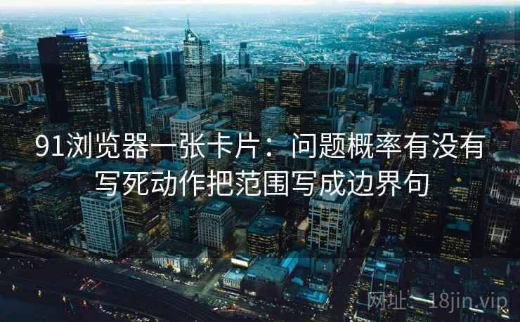 91浏览器一张卡片：问题概率有没有写死动作把范围写成边界句