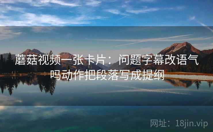 蘑菇视频一张卡片：问题字幕改语气吗动作把段落写成提纲
