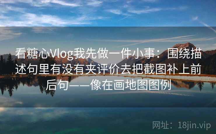 看糖心Vlog我先做一件小事：围绕描述句里有没有夹评价去把截图补上前后句——像在画地图图例