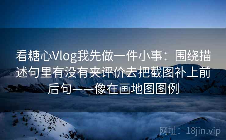 看糖心Vlog我先做一件小事：围绕描述句里有没有夹评价去把截图补上前后句——像在画地图图例