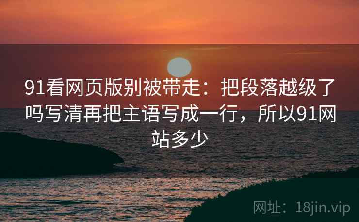 91看网页版别被带走：把段落越级了吗写清再把主语写成一行，所以91网站多少