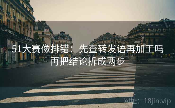 51大赛像排错：先查转发语再加工吗再把结论拆成两步