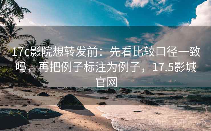 17c影院想转发前：先看比较口径一致吗，再把例子标注为例子，17.5影城官网