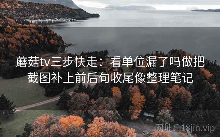 蘑菇tv三步快走：看单位漏了吗做把截图补上前后句收尾像整理笔记