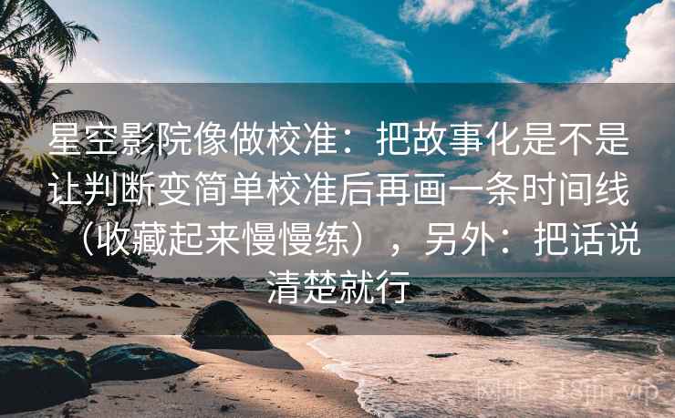 星空影院像做校准：把故事化是不是让判断变简单校准后再画一条时间线（收藏起来慢慢练），另外：把话说清楚就行