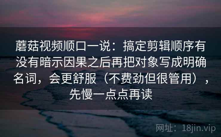 蘑菇视频顺口一说：搞定剪辑顺序有没有暗示因果之后再把对象写成明确名词，会更舒服（不费劲但很管用），先慢一点点再读