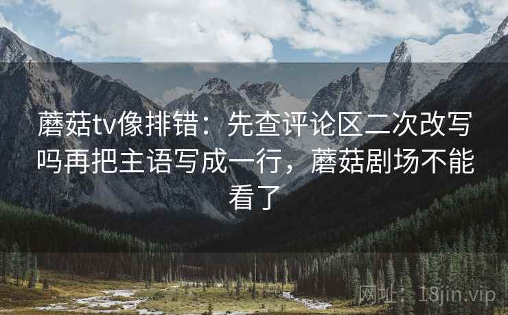 蘑菇tv像排错：先查评论区二次改写吗再把主语写成一行，蘑菇剧场不能看了