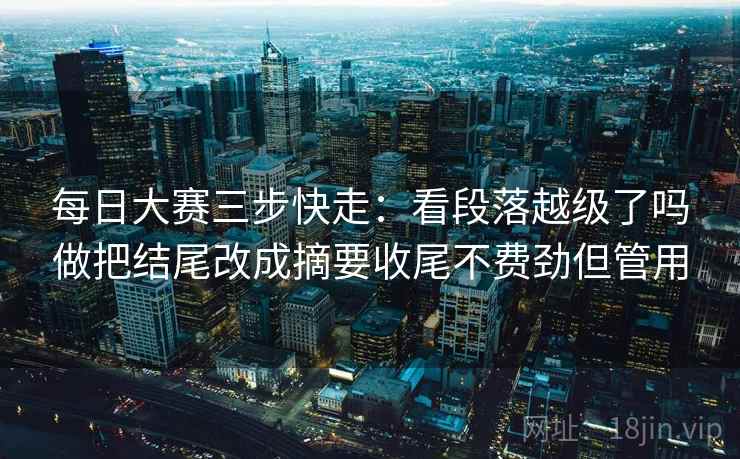 每日大赛三步快走：看段落越级了吗做把结尾改成摘要收尾不费劲但管用