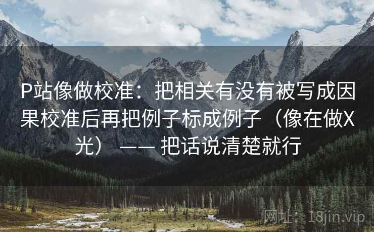 P站像做校准：把相关有没有被写成因果校准后再把例子标成例子（像在做X光） —— 把话说清楚就行