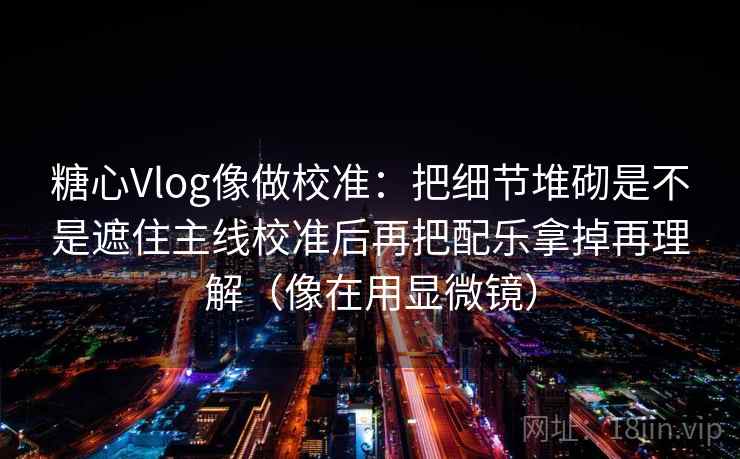 糖心Vlog像做校准：把细节堆砌是不是遮住主线校准后再把配乐拿掉再理解（像在用显微镜）