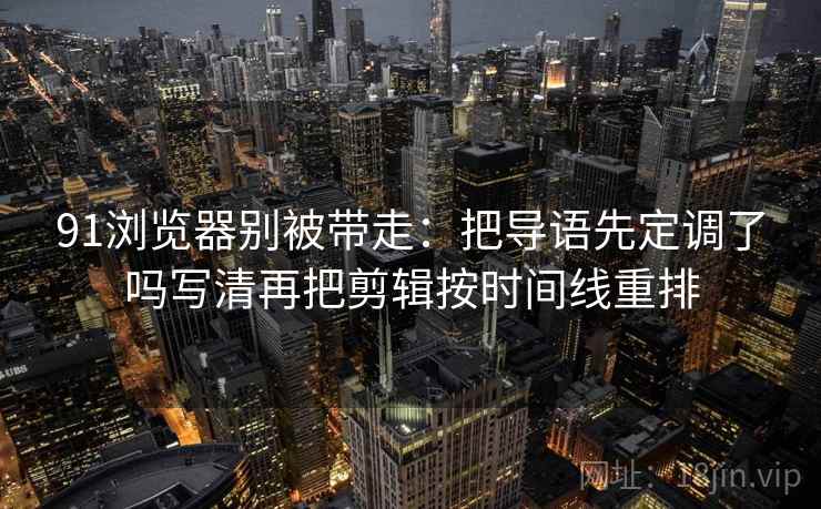 91浏览器别被带走：把导语先定调了吗写清再把剪辑按时间线重排