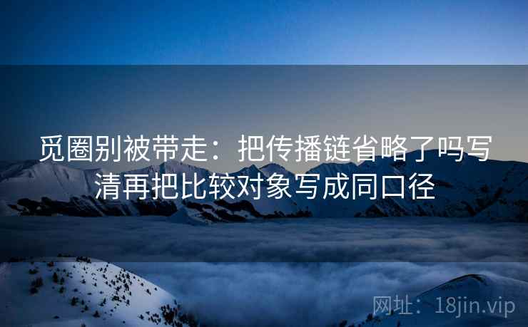 觅圈别被带走：把传播链省略了吗写清再把比较对象写成同口径