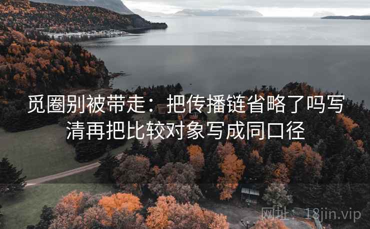 觅圈别被带走：把传播链省略了吗写清再把比较对象写成同口径
