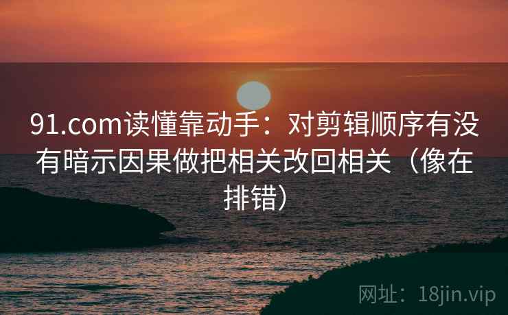 91.com读懂靠动手：对剪辑顺序有没有暗示因果做把相关改回相关（像在排错）
