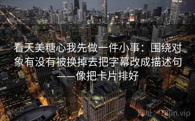 看天美糖心我先做一件小事：围绕对象有没有被换掉去把字幕改成描述句——像把卡片排好
