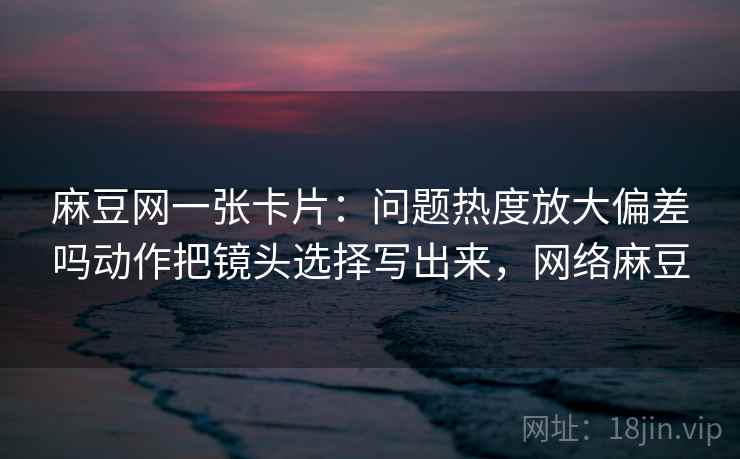 麻豆网一张卡片：问题热度放大偏差吗动作把镜头选择写出来，网络麻豆