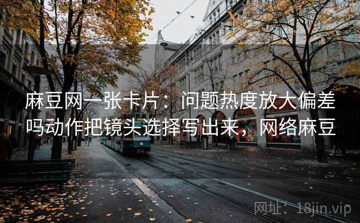 麻豆网一张卡片：问题热度放大偏差吗动作把镜头选择写出来，网络麻豆