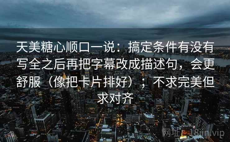 天美糖心顺口一说：搞定条件有没有写全之后再把字幕改成描述句，会更舒服（像把卡片排好）；不求完美但求对齐