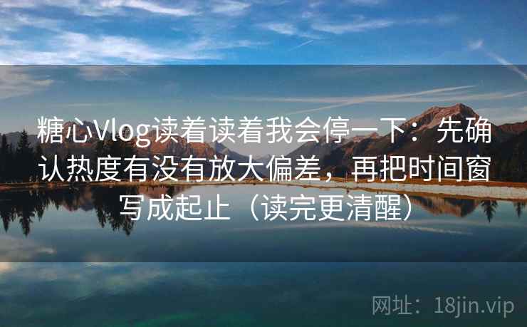 糖心Vlog读着读着我会停一下：先确认热度有没有放大偏差，再把时间窗写成起止（读完更清醒）